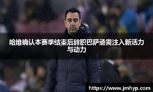 哈维确认本赛季结束后辞职巴萨亟需注入新活力与动力